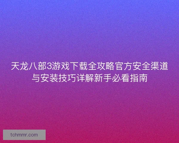 天龙八部3游戏下载全攻略官方安全渠道与安装技巧详解新手必看指南