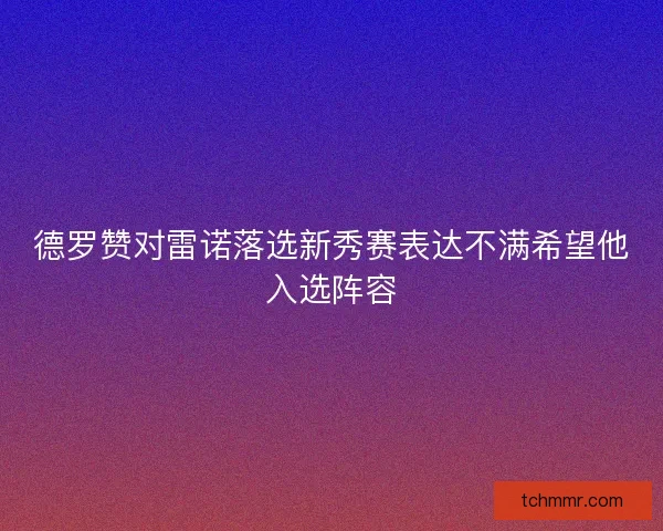 德罗赞对雷诺落选新秀赛表达不满希望他入选阵容