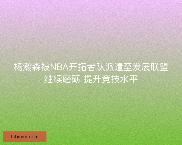 杨瀚森被NBA开拓者队派遣至发展联盟继续磨砺 提升竞技水平