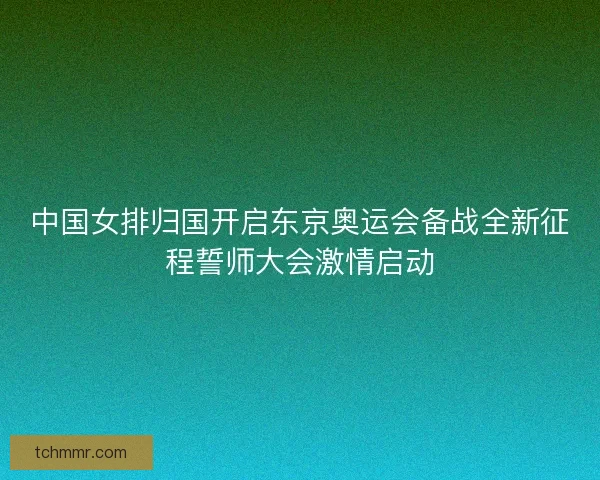 中国女排归国开启东京奥运会备战全新征程誓师大会激情启动
