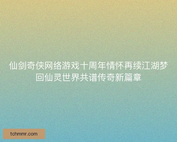 仙剑奇侠网络游戏十周年情怀再续江湖梦回仙灵世界共谱传奇新篇章 仙剑奇侠网络游戏十周年情怀再续江湖梦回仙灵世界共谱传奇新篇章