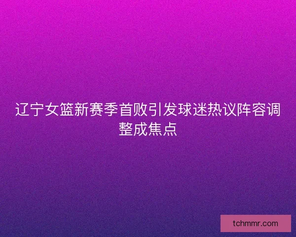 辽宁女篮新赛季首败引发球迷热议阵容调整成焦点