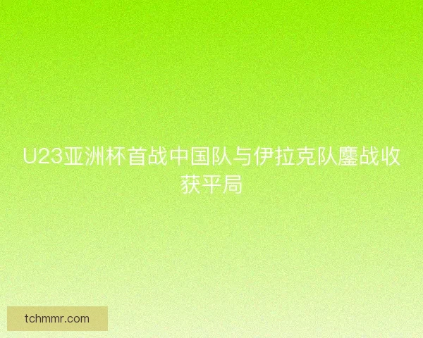 U23亚洲杯首战中国队与伊拉克队鏖战收获平局