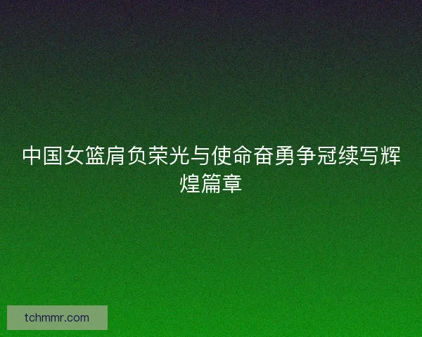 中国女篮肩负荣光与使命奋勇争冠续写辉煌篇章