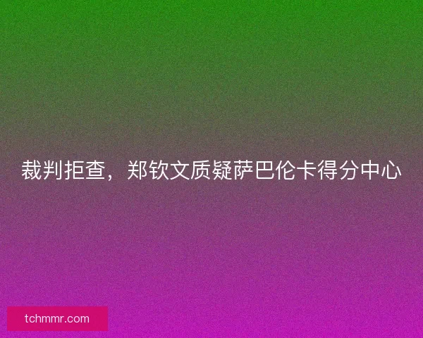裁判拒查，郑钦文质疑萨巴伦卡得分中心