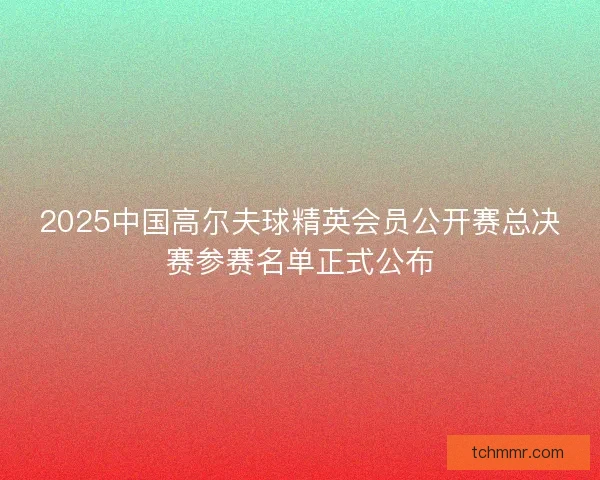 2025中国高尔夫球精英会员公开赛总决赛参赛名单正式公布 2025中国高尔夫球精英会员公开赛总决赛参赛名单正式公布