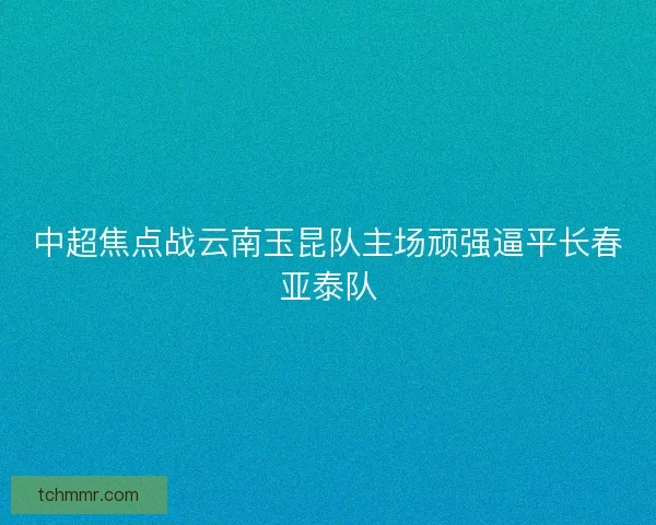 中超焦点战云南玉昆队主场顽强逼平长春亚泰队 中超焦点战云南玉昆队主场顽强逼平长春亚泰队