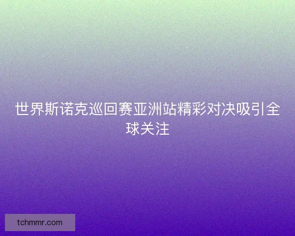 世界斯诺克巡回赛亚洲站精彩对决吸引全球关注