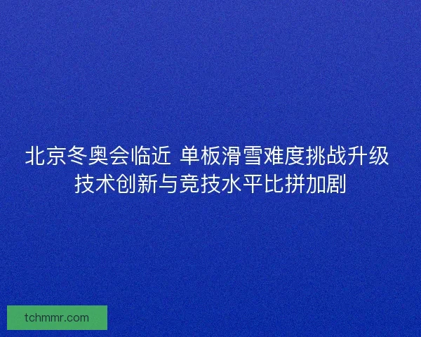 北京冬奥会临近 单板滑雪难度挑战升级 技术创新与竞技水平比拼加剧 北京冬奥会临近 单板滑雪难度挑战升级 技术创新与竞技水平比拼加剧