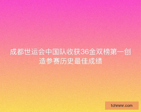成都世运会中国队收获36金双榜第一创造参赛历史最佳成绩 成都世运会中国队收获36金双榜第一创造参赛历史最佳成绩