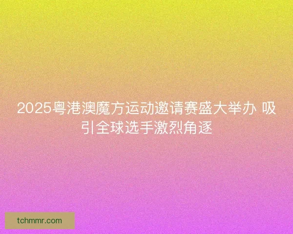 2025粤港澳魔方运动邀请赛盛大举办 吸引全球选手激烈角逐