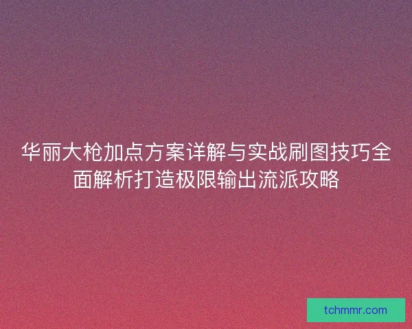 华丽大枪加点方案详解与实战刷图技巧全面解析打造极限输出流派攻略