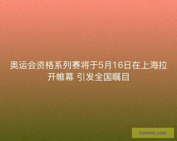 奥运会资格系列赛将于5月16日在上海拉开帷幕 引发全国瞩目