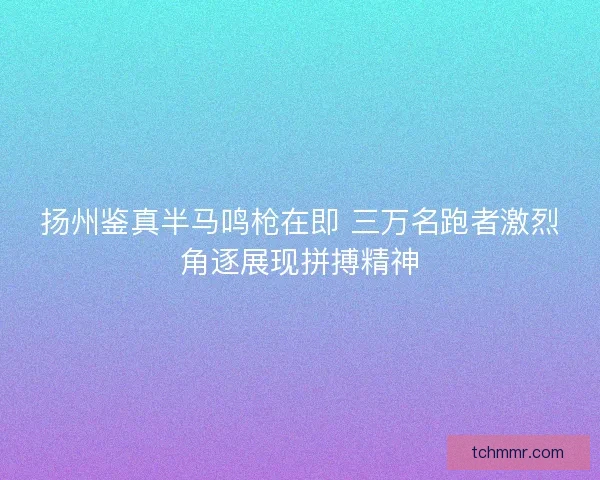 扬州鉴真半马鸣枪在即 三万名跑者激烈角逐展现拼搏精神 扬州鉴真半马鸣枪在即 三万名跑者激烈角逐展现拼搏精神