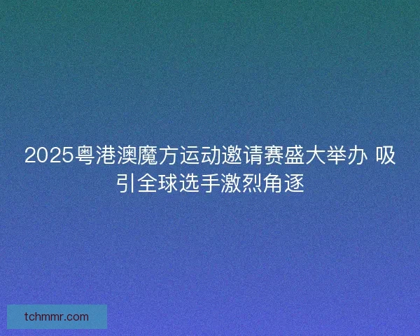 2025粤港澳魔方运动邀请赛盛大举办 吸引全球选手激烈角逐