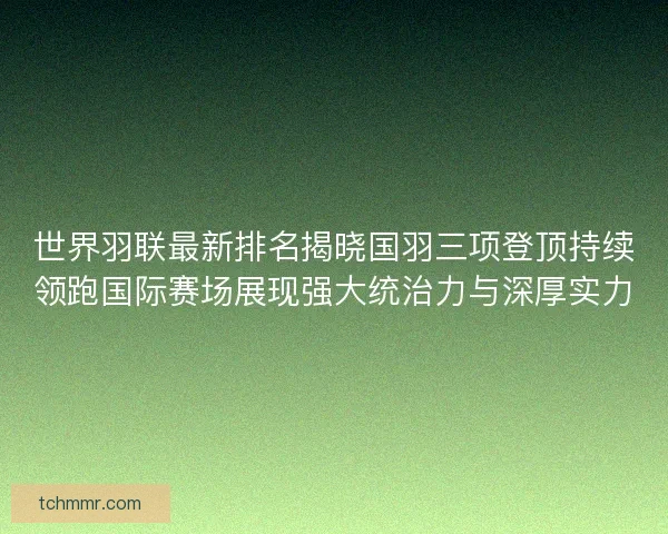 世界羽联最新排名揭晓国羽三项登顶持续领跑国际赛场展现强大统治力与深厚实力