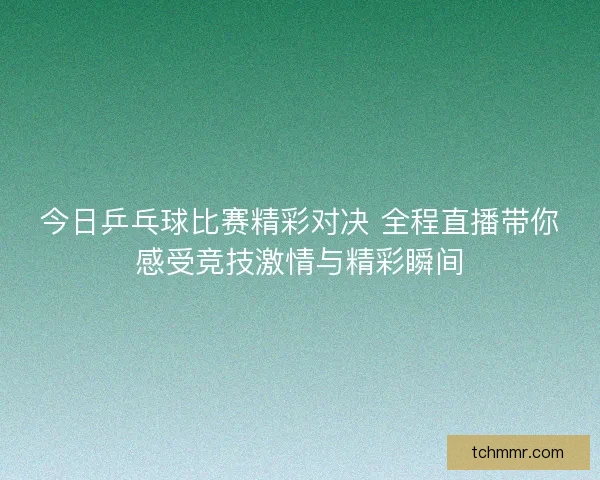 今日乒乓球比赛精彩对决 全程直播带你感受竞技激情与精彩瞬间