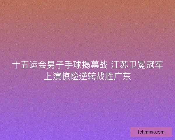 十五运会男子手球揭幕战 江苏卫冕冠军上演惊险逆转战胜广东