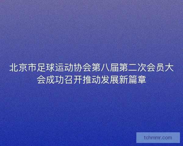 北京市足球运动协会第八届第二次会员大会成功召开推动发展新篇章
