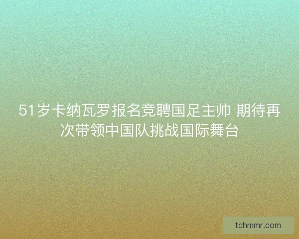 51岁卡纳瓦罗报名竞聘国足主帅 期待再次带领中国队挑战国际舞台